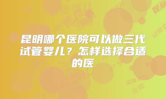 昆明哪个医院可以做三代试管婴儿？怎样选择合适的医