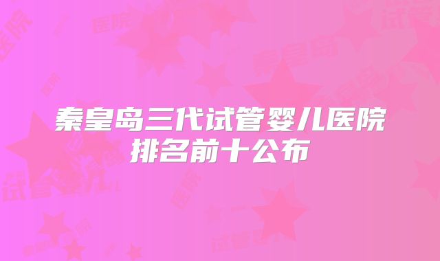 秦皇岛三代试管婴儿医院排名前十公布