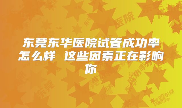 东莞东华医院试管成功率怎么样 这些因素正在影响你
