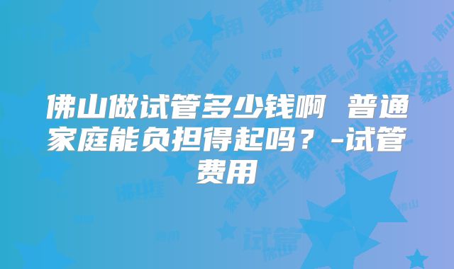 佛山做试管多少钱啊 普通家庭能负担得起吗？-试管费用