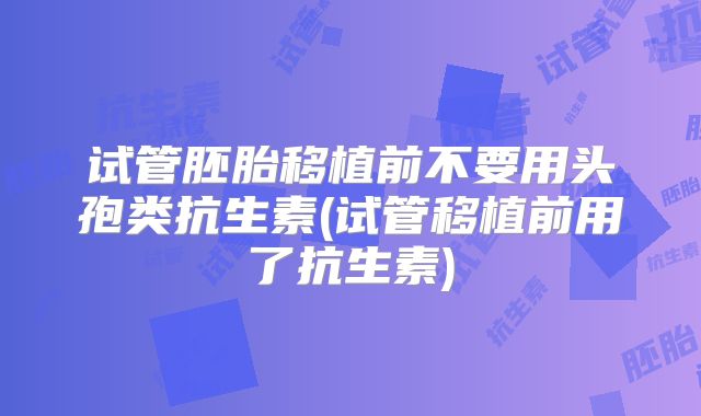 试管胚胎移植前不要用头孢类抗生素(试管移植前用了抗生素)