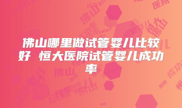 佛山哪里做试管婴儿比较好 恒大医院试管婴儿成功率