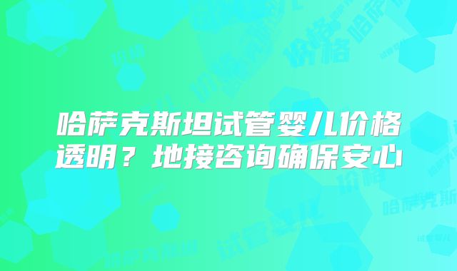 哈萨克斯坦试管婴儿价格透明？地接咨询确保安心