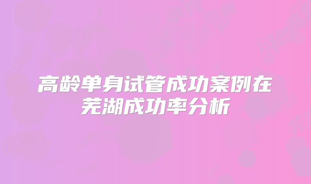 高龄单身试管成功案例在芜湖成功率分析