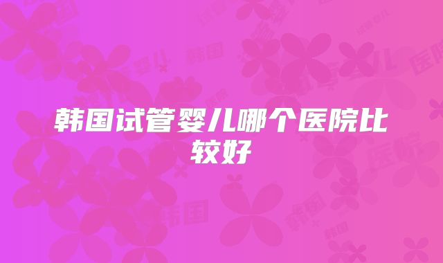 韩国试管婴儿哪个医院比较好