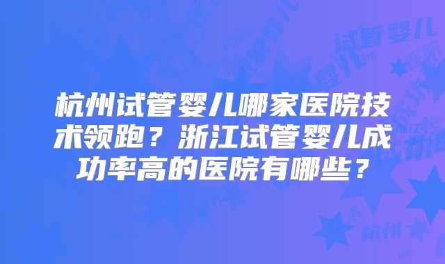 杭州试管婴儿哪家医院技术领跑？浙江试管婴儿成功率高的医院有哪些？
