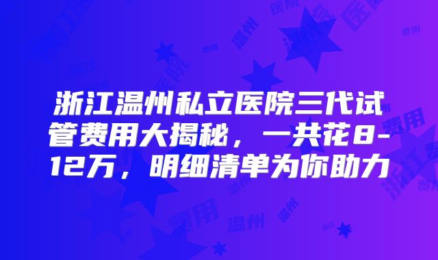 浙江温州私立医院三代试管费用大揭秘，一共花8-12万，明细清单为你助力