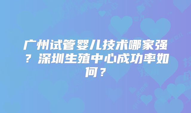 广州试管婴儿技术哪家强?深圳生殖中心成功率如何?