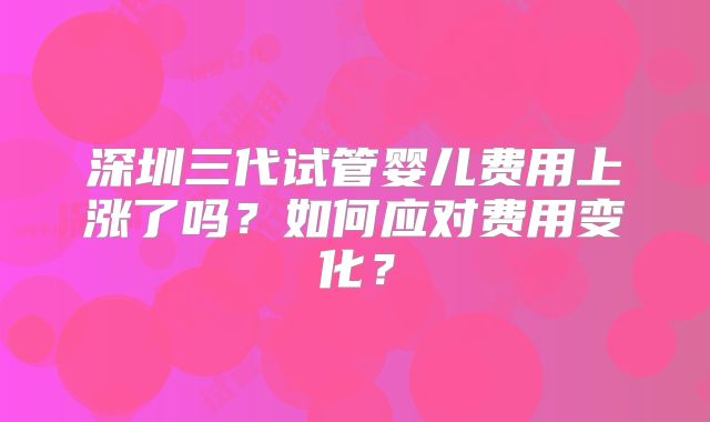 深圳三代试管婴儿费用上涨了吗？如何应对费用变化？