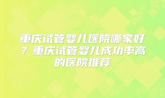 重庆试管婴儿医院哪家好？重庆试管婴儿成功率高的医院推荐