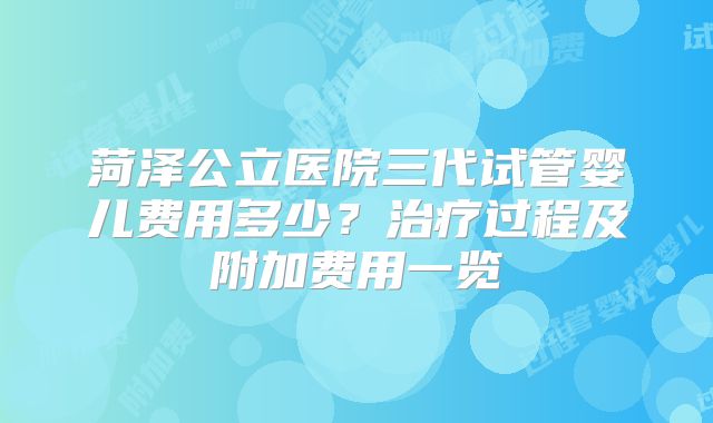 菏泽公立医院三代试管婴儿费用多少？治疗过程及附加费用一览