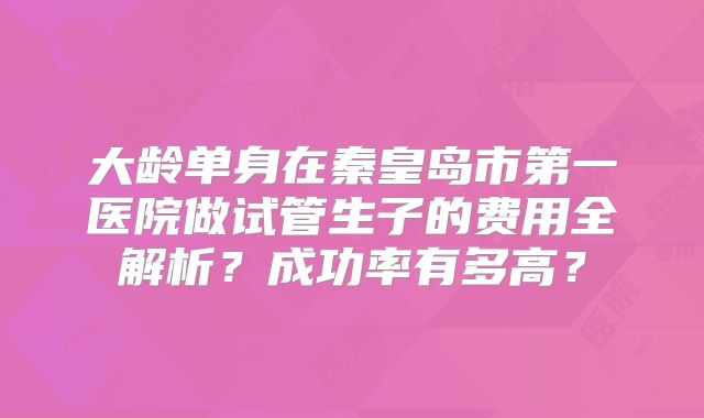 大龄单身在秦皇岛市第一医院做试管生子的费用全解析？成功率有多高？