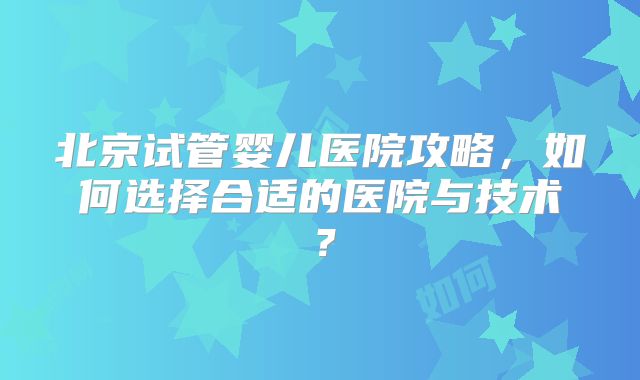 北京试管婴儿医院攻略，如何选择合适的医院与技术？