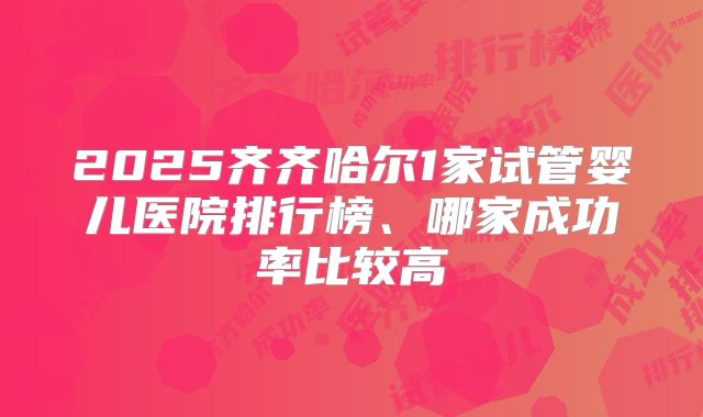 2025齐齐哈尔1家试管婴儿医院排行榜、哪家成功率比较高