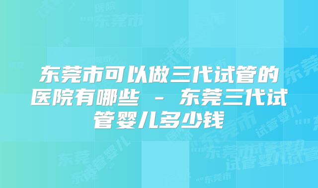 东莞市可以做三代试管的医院有哪些 - 东莞三代试管婴儿多少钱