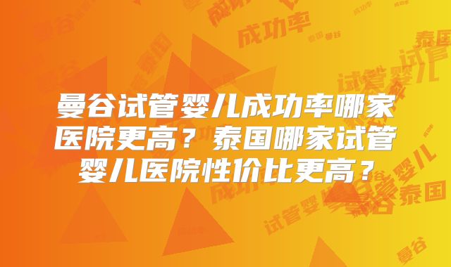 曼谷试管婴儿成功率哪家医院更高？泰国哪家试管婴儿医院性价比更高？