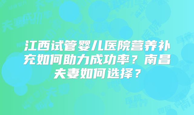 江西试管婴儿医院营养补充如何助力成功率?南昌夫妻如何选择?