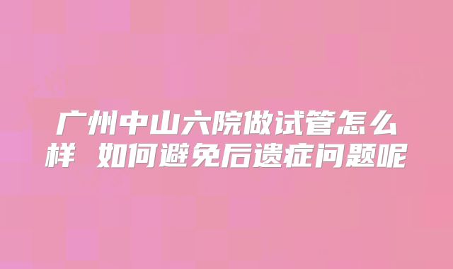 广州中山六院做试管怎么样 如何避免后遗症问题呢