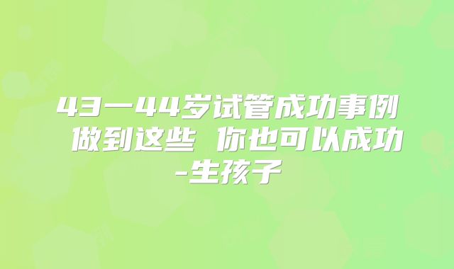 43一44岁试管成功事例 做到这些 你也可以成功-生孩子