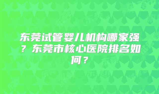 东莞试管婴儿机构哪家强?东莞市核心医院排名如何?