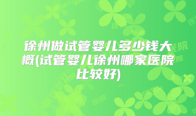 徐州做试管婴儿多少钱大概(试管婴儿徐州哪家医院比较好)