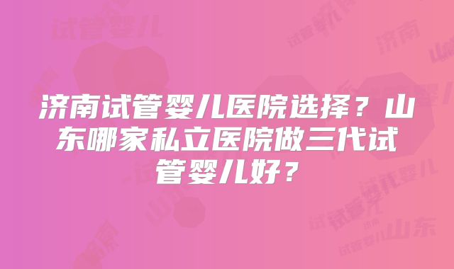 济南试管婴儿医院选择？山东哪家私立医院做三代试管婴儿好？