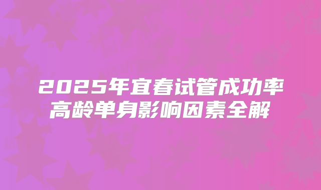2025年宜春试管成功率高龄单身影响因素全解
