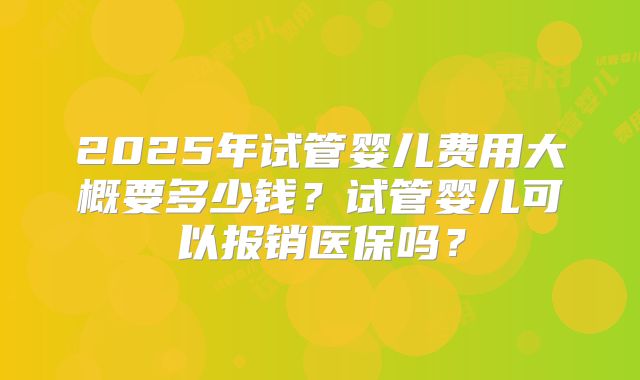 2025年试管婴儿费用大概要多少钱？试管婴儿可以报销医保吗？