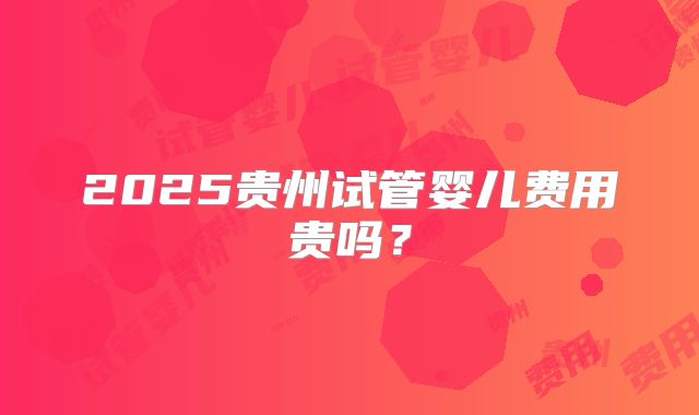 2025贵州试管婴儿费用贵吗？