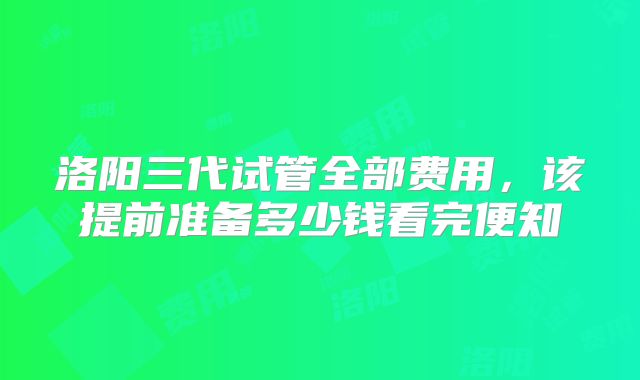 洛阳三代试管全部费用，该提前准备多少钱看完便知