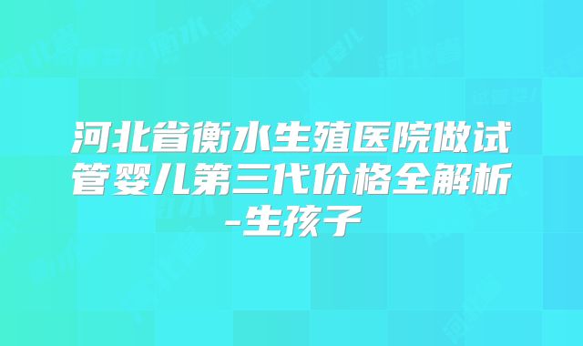 河北省衡水生殖医院做试管婴儿第三代价格全解析-生孩子
