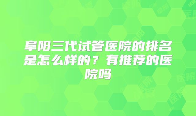 阜阳三代试管医院的排名是怎么样的？有推荐的医院吗