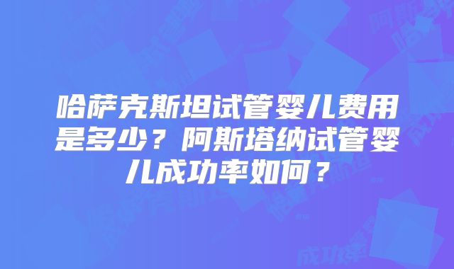 哈萨克斯坦试管婴儿费用是多少？阿斯塔纳试管婴儿成功率如何？