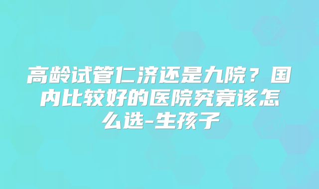 高龄试管仁济还是九院？国内比较好的医院究竟该怎么选-生孩子