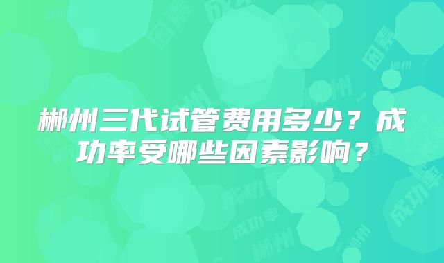 郴州三代试管费用多少？成功率受哪些因素影响？