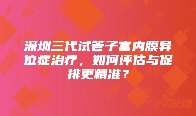 深圳三代试管子宫内膜异位症治疗，如何评估与促排更精准？
