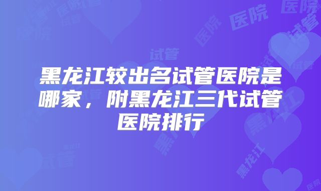 黑龙江较出名试管医院是哪家，附黑龙江三代试管医院排行