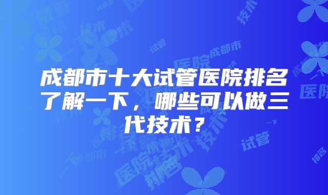 成都市十大试管医院排名了解一下，哪些可以做三代技术？