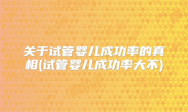 关于试管婴儿成功率的真相(试管婴儿成功率大不)