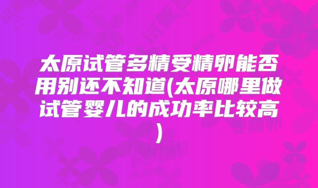 太原试管多精受精卵能否用别还不知道(太原哪里做试管婴儿的成功率比较高)