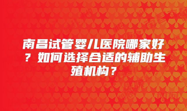 南昌试管婴儿医院哪家好?如何选择合适的辅助生殖机构?