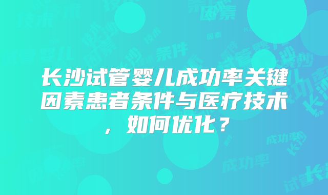 长沙试管婴儿成功率关键因素患者条件与医疗技术,如何优化?