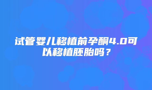 试管婴儿移植前孕酮4.0可以移植胚胎吗？