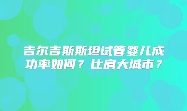 吉尔吉斯斯坦试管婴儿成功率如何?比肩大城市?