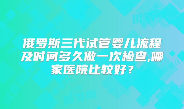 俄罗斯三代试管婴儿流程及时间多久做一次检查,哪家医院比较好？
