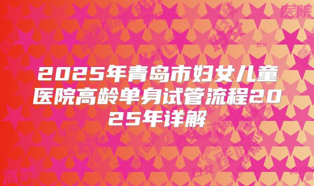 2025年青岛市妇女儿童医院高龄单身试管流程2025年详解