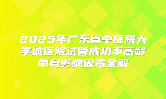 2025年广东省中医院大学城医院试管成功率高龄单身影响因素全解