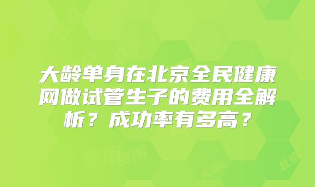 大龄单身在北京全民健康网做试管生子的费用全解析？成功率有多高？
