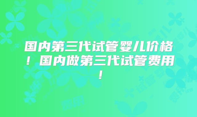 国内第三代试管婴儿价格！国内做第三代试管费用！
