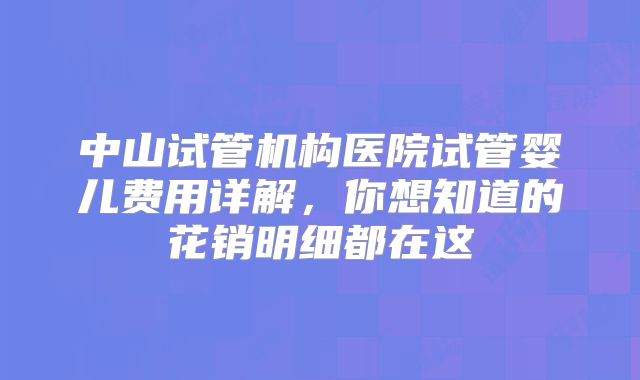 中山试管机构医院试管婴儿费用详解，你想知道的花销明细都在这